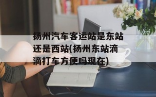 扬州汽车客运站是东站还是西站(扬州东站滴滴打车方便吗现在)