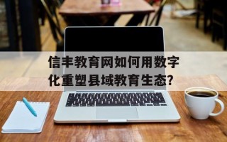 信丰教育网如何用数字化重塑县域教育生态？