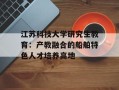 江苏科技大学研究生教育：产教融合的船舶特色人才培养高地