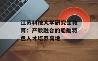 江苏科技大学研究生教育：产教融合的船舶特色人才培养高地