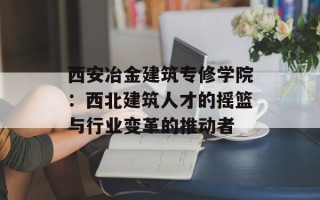 西安冶金建筑专修学院：西北建筑人才的摇篮与行业变革的推动者