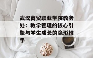 武汉商贸职业学院教务处：教学管理的核心引擎与学生成长的隐形推手
