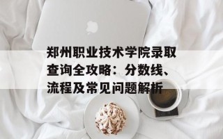 郑州职业技术学院录取查询全攻略：分数线、流程及常见问题解析