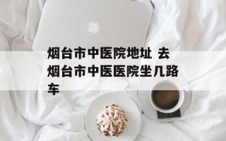 烟台市中医院地址 去烟台市中医医院坐几路车