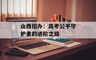 山西招办：高考公平守护者的进阶之路