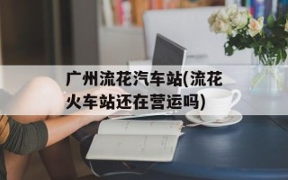 广州流花汽车站(流花火车站还在营运吗)