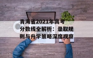 青海省2021年高考分数线全解析：录取规则与升学策略深度观察