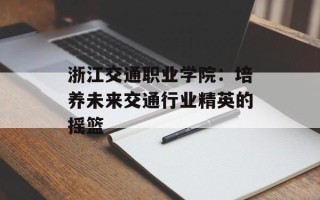 浙江交通职业学院：培养未来交通行业精英的摇篮
