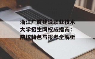浙江广厦建设职业技术大学招生网权威指南：院校特色与报考全解析