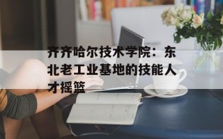 齐齐哈尔技术学院：东北老工业基地的技能人才摇篮