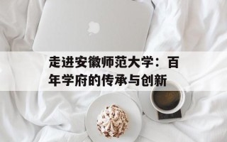 走进安徽师范大学：百年学府的传承与创新