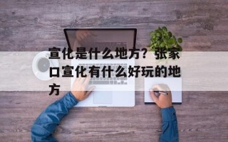 宣化是什么地方？张家口宣化有什么好玩的地方