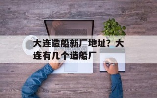 大连造船新厂地址？大连有几个造船厂