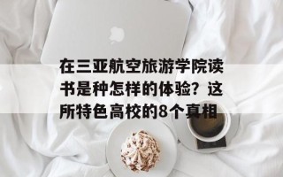 在三亚航空旅游学院读书是种怎样的体验？这所特色高校的8个真相