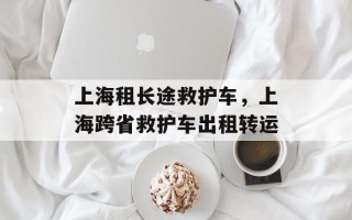 上海租长途救护车，上海跨省救护车出租转运