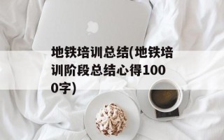 地铁培训总结(地铁培训阶段总结心得1000字)