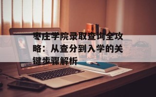 枣庄学院录取查询全攻略：从查分到入学的关键步骤解析