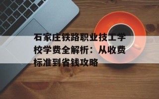 石家庄铁路职业技工学校学费全解析：从收费标准到省钱攻略