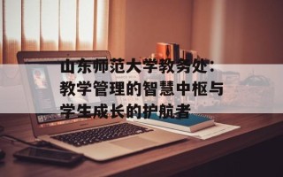 山东师范大学教务处：教学管理的智慧中枢与学生成长的护航者