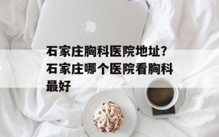 石家庄胸科医院地址？石家庄哪个医院看胸科最好