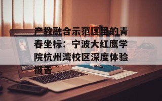 产教融合示范区里的青春坐标：宁波大红鹰学院杭州湾校区深度体验报告