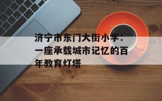 济宁市东门大街小学：一座承载城市记忆的百年教育灯塔