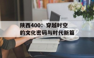 陕西400：穿越时空的文化密码与时代新篇