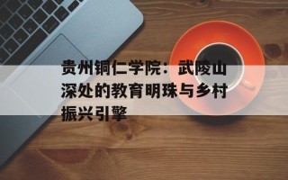 贵州铜仁学院：武陵山深处的教育明珠与乡村振兴引擎