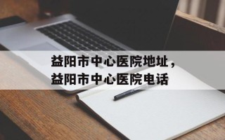 益阳市中心医院地址，益阳市中心医院电话