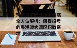 珠海城市职业技术学院全方位解析：值得报考的粤港澳大湾区职教高地