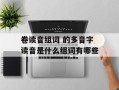 卷读音组词 的多音字读音是什么组词有哪些
