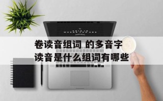 卷读音组词 的多音字读音是什么组词有哪些