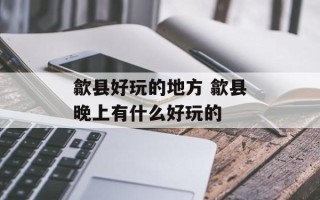 歙县好玩的地方 歙县晚上有什么好玩的