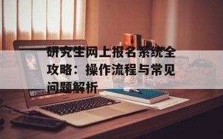 研究生网上报名系统全攻略：操作流程与常见问题解析