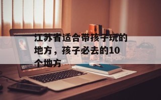 江苏省适合带孩子玩的地方，孩子必去的10个地方