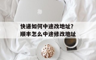 快递如何中途改地址？顺丰怎么中途修改地址