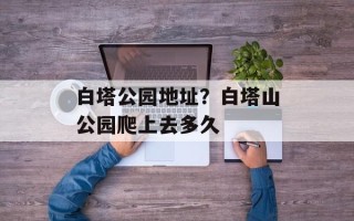 白塔公园地址？白塔山公园爬上去多久