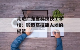 走进广东省科技技工学校：锻造高技能人才的摇篮