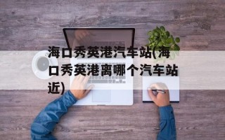 海口秀英港汽车站(海口秀英港离哪个汽车站近)