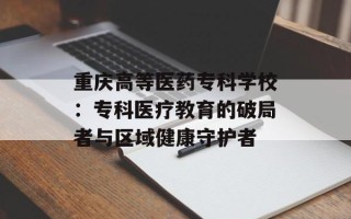重庆高等医药专科学校：专科医疗教育的破局者与区域健康守护者