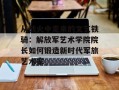 从战火中走来的文艺铁骑：解放军艺术学院院长如何锻造新时代军旅艺术家