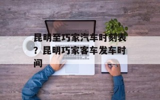 昆明至巧家汽车时刻表？昆明巧家客车发车时间