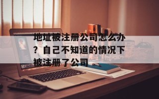 地址被注册公司怎么办？自己不知道的情况下被注册了公司
