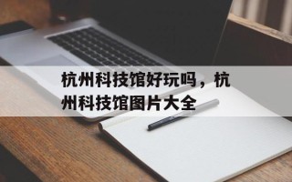 杭州科技馆好玩吗，杭州科技馆图片大全