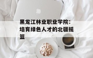 黑龙江林业职业学院：培育绿色人才的北疆摇篮