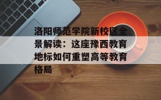 洛阳师范学院新校区全景解读：这座豫西教育地标如何重塑高等教育格局