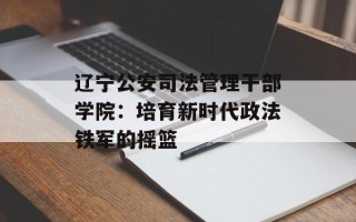 辽宁公安司法管理干部学院：培育新时代政法铁军的摇篮