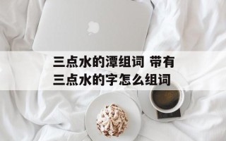 三点水的潭组词 带有三点水的字怎么组词
