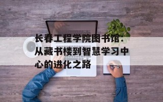 长春工程学院图书馆：从藏书楼到智慧学习中心的进化之路