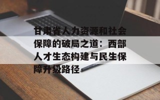 甘肃省人力资源和社会保障的破局之道：西部人才生态构建与民生保障升级路径
